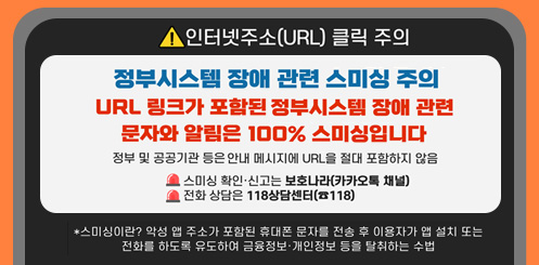 인터넷주소(URL) 클릭 주의
정부시스템 장애 관련 스미싱 주의
URL 링크가 포함된 정부시스템 장애 관련 문자와 알림은 100% 스미싱입니다
정부 및 공공기관 등은 안내 메시지에 URL을 절대 포함하지 않음
*스미싱이란? 악성 앱 주소가 포함된 문자를 전송 후 이용자가 앱 설치 또는 전화를 하도록 유도해 금융정보·개인정보 등을 탈취하는 수법
스미싱 확인·신고는
보호나라(카카오톡 채널)
전화 상담은 118 상담센터(국번없이 118) 인터넷주소(URL) 클릭 주의
정부시스템 장애 관련 스미싱 주의
URL 링크가 포함된 정부시스템 장애 관련 문자와 알림은 100% 스미싱입니다
정부 및 공공기관 등은 안내 메시지에 URL을 절대 포함하지 않음
*스미싱이란? 악성 앱 주소가 포함된 문자를 전송 후 이용자가 앱 설치 또는 전화를 하도록 유도해 금융정보·개인정보 등을 탈취하는 수법
스미싱 확인·신고는
보호나라(카카오톡 채널)
전화 상담은 118 상담센터(국번없이 118)