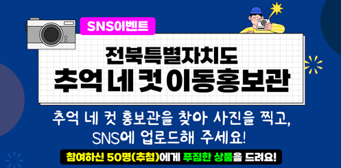 SNS 이벤트
전북특별자치도 추억 네 컷 이동홍보관
추억 네 컷 홍보관을 찾아 사진을 찍고,
SNS에 업로드해 주세요!
참여하신 50명(추첨)에게 푸짐한 상품을 드려요! SNS 이벤트
전북특별자치도 추억 네 컷 이동홍보관
추억 네 컷 홍보관을 찾아 사진을 찍고,
SNS에 업로드해 주세요!
참여하신 50명(추첨)에게 푸짐한 상품을 드려요!