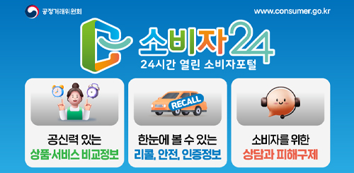 소비자24 24시간 열린 소비자포털
공신력있는 상품 서비스 비교정보
한눈에 볼 수 있는 리콜, 안전, 인증정보
소비자를 위한 상담과 피해구제 소비자24 24시간 열린 소비자포털
공신력있는 상품 서비스 비교정보
한눈에 볼 수 있는 리콜, 안전, 인증정보
소비자를 위한 상담과 피해구제