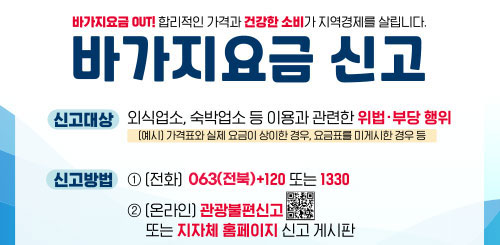 바가지요금 OUT! 합리적인 가격과 건강한 소비가 지역경제를 살립니다.
바가지요금 신고
신고대상 : 외식업소, 숙박업소 등 이용과 관련한 위법 부당행위
(예시) 가격표와 실제요금이 상이한 경우, 요금표를 미게시한 경우 등
신고방법 : 1 전화 063 + 120 또는 1330
2 (온라인) 관광불편신고 또는 지자치 홈페이지 신고게시판 바가지요금 OUT! 합리적인 가격과 건강한 소비가 지역경제를 살립니다.
바가지요금 신고
신고대상 : 외식업소, 숙박업소 등 이용과 관련한 위법 부당행위
(예시) 가격표와 실제요금이 상이한 경우, 요금표를 미게시한 경우 등
신고방법 : 1 전화 063 + 120 또는 1330
2 (온라인) 관광불편신고 또는 지자치 홈페이지 신고게시판