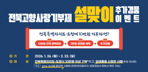 전북고향사랑기부제 설맞이 추가경품 이벤트
전북특별자치도 -도청에 10만원 기부하면?
10만원 전액 세액공제 + 3만원 답례품 혜택 + 추가경품
기간:2026.1.26.(월) ~ 2.22.(일) 전북고향사랑기부제 설맞이 추가경품 이벤트
전북특별자치도 -도청에 10만원 기부하면?
10만원 전액 세액공제 + 3만원 답례품 혜택 + 추가경품
기간:2026.1.26.(월) ~ 2.22.(일)