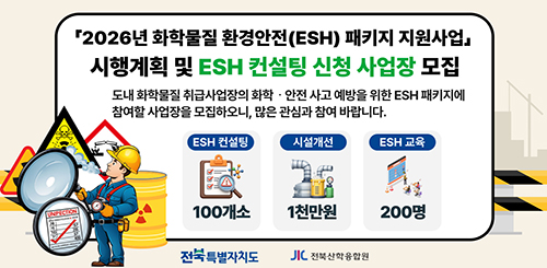 2026년 화학물질 환경안전(ESH) 패키지 지원사업
시행계획 및 ESH 컨설팅 신청 사업장 모집
도내 화학물질 취급사업장의 화학·안전 사고 예방을 위한 ESH 패키지에 참여할 사업장을 모집하오니, 많은 관심과 참여 바랍니다.
ESH 컨설팅 100개소
시설개선 1천만원
ESH 교육 200명
전북특별자치도 / 전북산학융합원 2026년 화학물질 환경안전(ESH) 패키지 지원사업
시행계획 및 ESH 컨설팅 신청 사업장 모집
도내 화학물질 취급사업장의 화학·안전 사고 예방을 위한 ESH 패키지에 참여할 사업장을 모집하오니, 많은 관심과 참여 바랍니다.
ESH 컨설팅 100개소
시설개선 1천만원
ESH 교육 200명
전북특별자치도 / 전북산학융합원