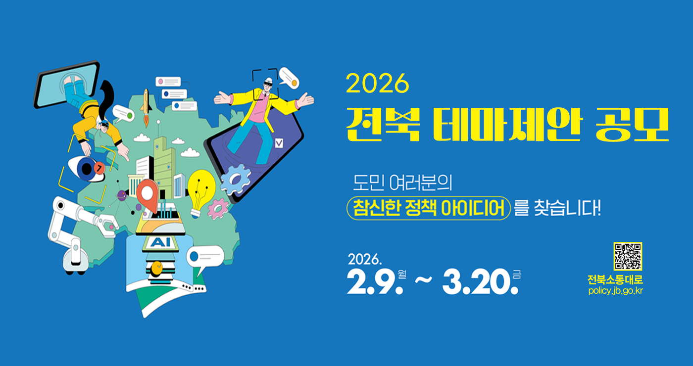 2026 전북 테마제안 공모
도민 여러분의 참신한 정책 아이디어를 찾습니다!
2026. 2.9. 월 ~ 3.20. 금
전북소통대로
policy.jb.go.kr 2026 전북 테마제안 공모
도민 여러분의 참신한 정책 아이디어를 찾습니다!
2026. 2.9. 월 ~ 3.20. 금
전북소통대로
policy.jb.go.kr