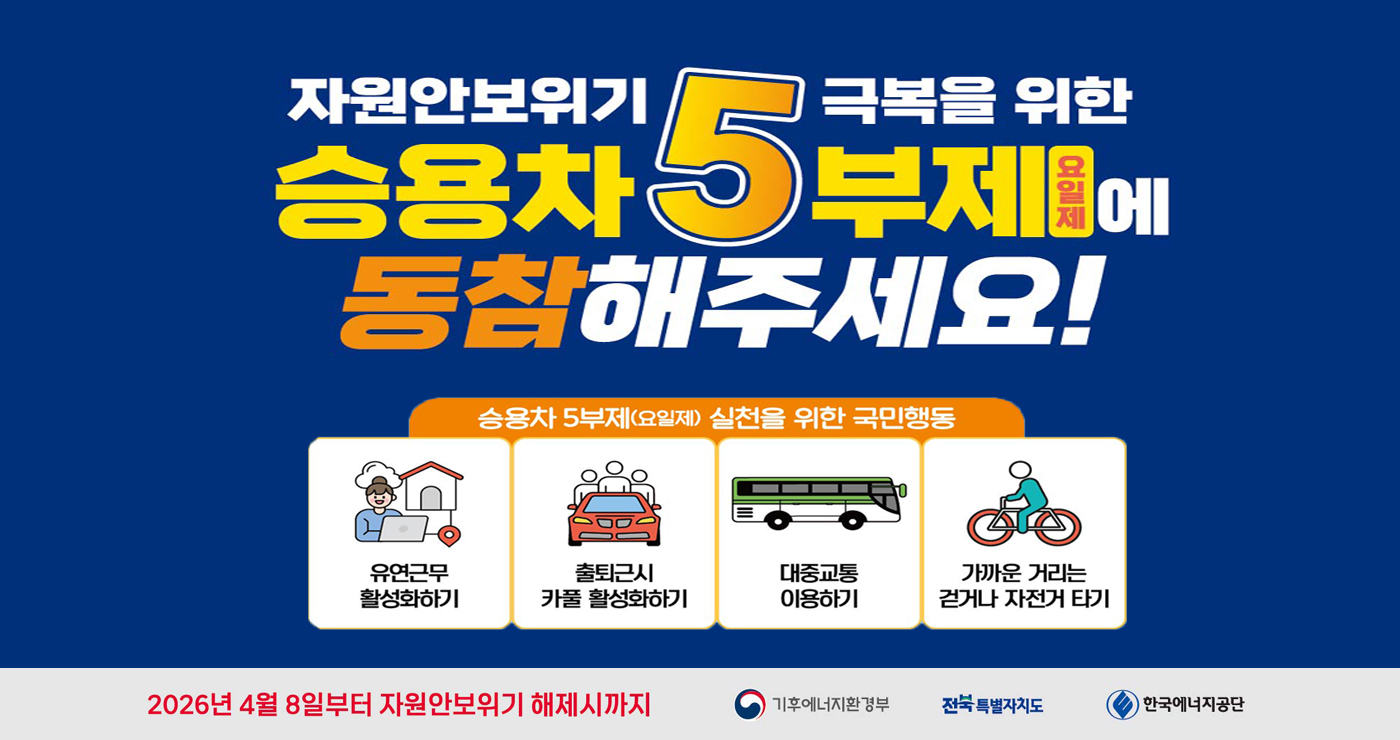 자원안보위기 극복을 위한
승용차 5부제 요일제에
동참해주세요!
승용차 5부제(요일제) 실천을 위한 국민행동
유연근무 활성화하기
출퇴근시 카풀 활성화하기
대중교통 이용하기
가까운 거리는 걷거나 자전거 타기
2026년 4월 8일부터 자원안보위기 해제시까지
기후에너지환경부 전북특별자치도 한국에너지공단 자원안보위기 극복을 위한
승용차 5부제 요일제에
동참해주세요!
승용차 5부제(요일제) 실천을 위한 국민행동
유연근무 활성화하기
출퇴근시 카풀 활성화하기
대중교통 이용하기
가까운 거리는 걷거나 자전거 타기
2026년 4월 8일부터 자원안보위기 해제시까지
기후에너지환경부 전북특별자치도 한국에너지공단