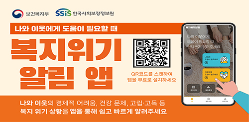 보건복지부 한국사회보장정보원
나와 이웃에게 도움이 필요할 때
복지위기 알림 앱
알림앱 QR코드
QR코드를 스캔하여 앱을 무료로 설치하세요
나와 이웃의 경제적 어려움, 건강문제, 고립 고독 등
복지 위기 상황을 앱을 통해 쉽고 빠르게 알려주세요 보건복지부 한국사회보장정보원
나와 이웃에게 도움이 필요할 때
복지위기 알림 앱
알림앱 QR코드
QR코드를 스캔하여 앱을 무료로 설치하세요
나와 이웃의 경제적 어려움, 건강문제, 고립 고독 등
복지 위기 상황을 앱을 통해 쉽고 빠르게 알려주세요