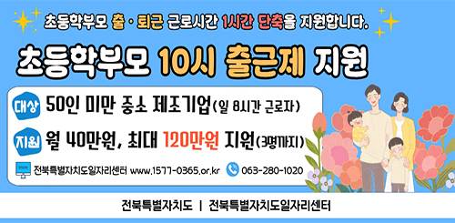 초등학부모 출 · 퇴근 근로시간 1시간 단축을 지원합니다.
초등학부모 10시 출근제 지원
대상 : 50인 미만 중소 제조기업 (일 8시간 근로자)
지원 : 월 40만원, 최대 120만원 지원(3명까지)
전북특별자치도일자리센터
www.1577-0365.or.kr
063-280-1020
전북특별자치도 전북특별자치도일자리센터 초등학부모 출 · 퇴근 근로시간 1시간 단축을 지원합니다.
초등학부모 10시 출근제 지원
대상 : 50인 미만 중소 제조기업 (일 8시간 근로자)
지원 : 월 40만원, 최대 120만원 지원(3명까지)
전북특별자치도일자리센터
www.1577-0365.or.kr
063-280-1020
전북특별자치도 전북특별자치도일자리센터