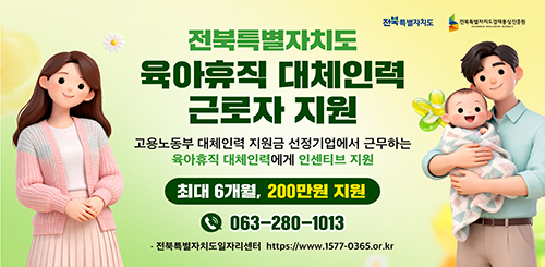 전북특별자치도 전북특별자치도경제통상진흥원
전북특별자치도 육아휴직 대체인력 근로자 지원
고용노동부 대체인력 지원금 선정기업에서 근무하는
육아휴직 대체인력에게 인센티브 지원
최대 6개월, 200만원 지원
063-280-1013
전북특별자치도일자리센터 https://www.1577-0365.or.kr 전북특별자치도 전북특별자치도경제통상진흥원
전북특별자치도 육아휴직 대체인력 근로자 지원
고용노동부 대체인력 지원금 선정기업에서 근무하는
육아휴직 대체인력에게 인센티브 지원
최대 6개월, 200만원 지원
063-280-1013
전북특별자치도일자리센터 https://www.1577-0365.or.kr