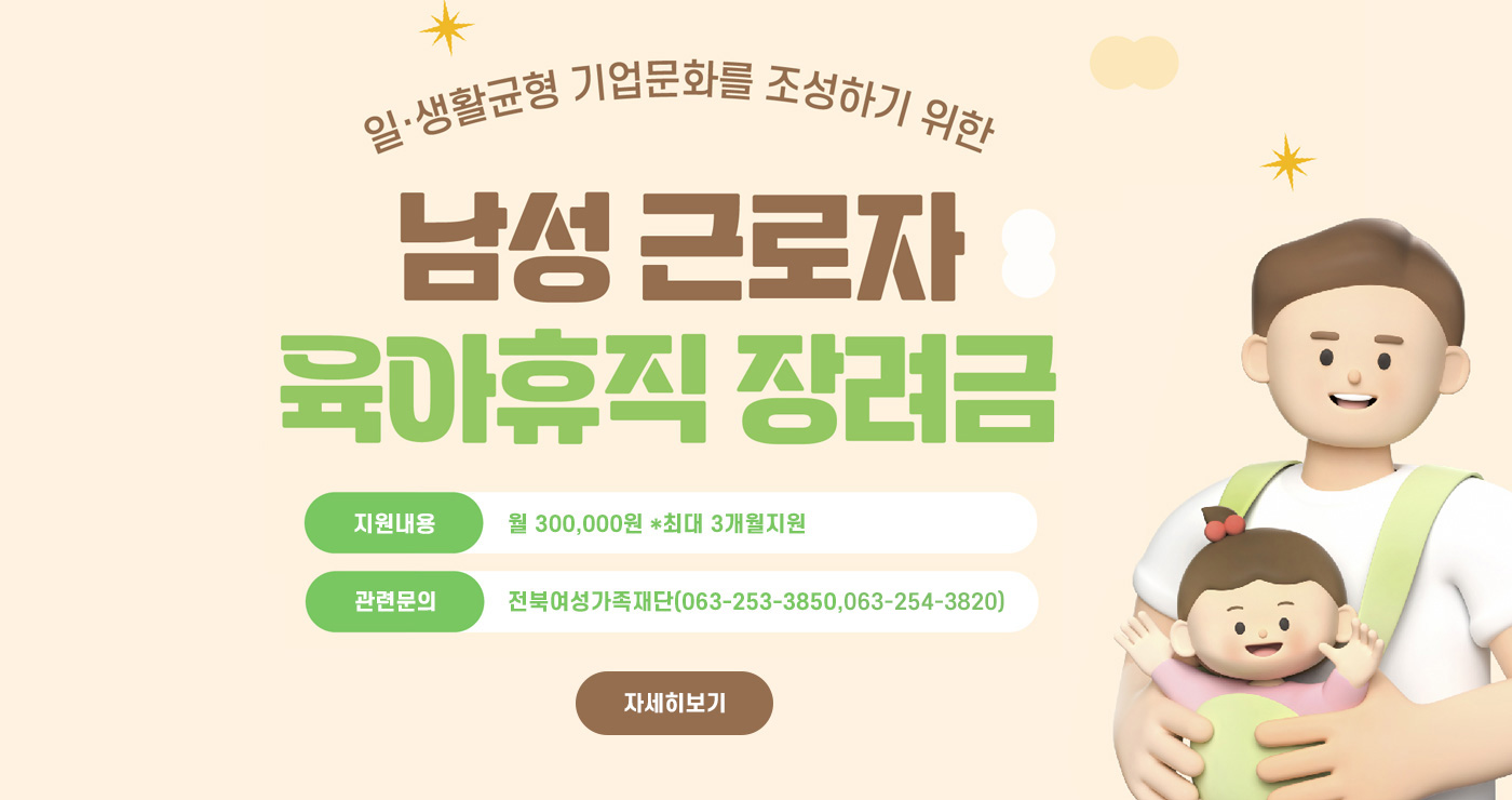 2025년 남성 육아휴직 장려금 지원
지원내용 : 월 300,000 *최대 3개월지원
관련문의 : 전북여성가족재단(063-253-3850,063-254-3820)