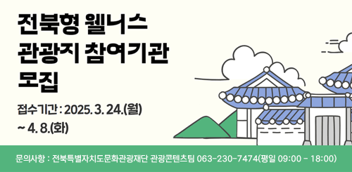 전북형 웰니스 관광지 참여기관 모집
접수기간 : 2025.3.24.(월) ~ 4.8(화)
문의사항 : 전북특별자치도문화관광재단 관광콘텐츠팀 063-230-7474(평일 09:00 - 18:00)