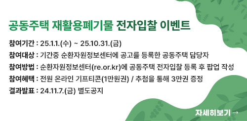 공동주택 재활용폐기물 전자입찰 이벤트
참여기간 : 25.1.1.(수) ~ 25.10.31.(금)
참여대상 : 기간중 순환자원정보센터에 공고를 등록한 공동주택 담당자
참여방법 : 순환자원정보센터(re.or.kr)에 공동주택 전자입찰 등록 후 팝업 작성
참여혜택 : 전원 온라인 기프티콘(1만원권) / 추첨을 통해 3만권 증정
결과발표 : 24.11.7.(금) 별도공지