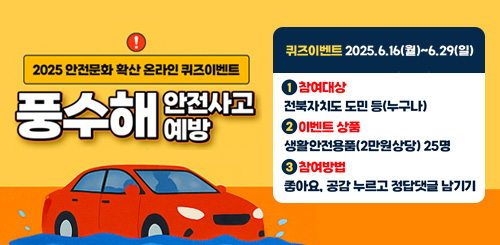 2025 안전문화 확산 온라인 퀴즈이벤트
풍수해 안전사고 예방
퀴즈이벤트 2025.6.16(월) ~ 6.29(일)
1 참여대상 : 전북자치도 도민 등(누구나)
2 이벤트 상품 생활안전용품(2만원 상당)25명
3 참여방법 : 좋아요. 공감 누르고 정답 댓글 남기기
