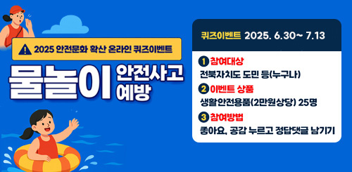 2025 안전문화 확산 온라인 퀴즈이벤트
물놀이 안전사고 예방
퀴즈이벤트 2025.6.30(월) ~ 7.13(일)
1 참여대상 : 전북자치도 도민 등(누구나)
2 이벤트 상품 생활안전용품(2만원 상당)25명
3 참여방법 : 좋아요. 공감 누르고 정답 댓글 남기기