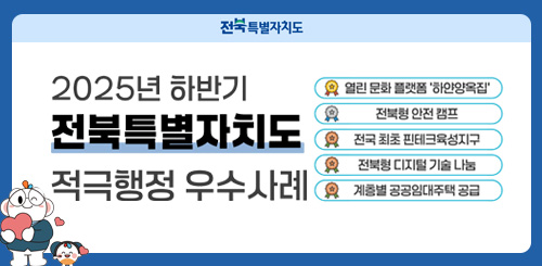 전북특별자치도

2025년 하반기
전북특별자치도
적극행정 우수사례

열린 문화 플랫폼 ‘하안양옥집’

전북형 안전 캠프

전국 최초 핀테크육성지구

전북형 디지털 기술 나눔

계층별 공공임대주택 공급