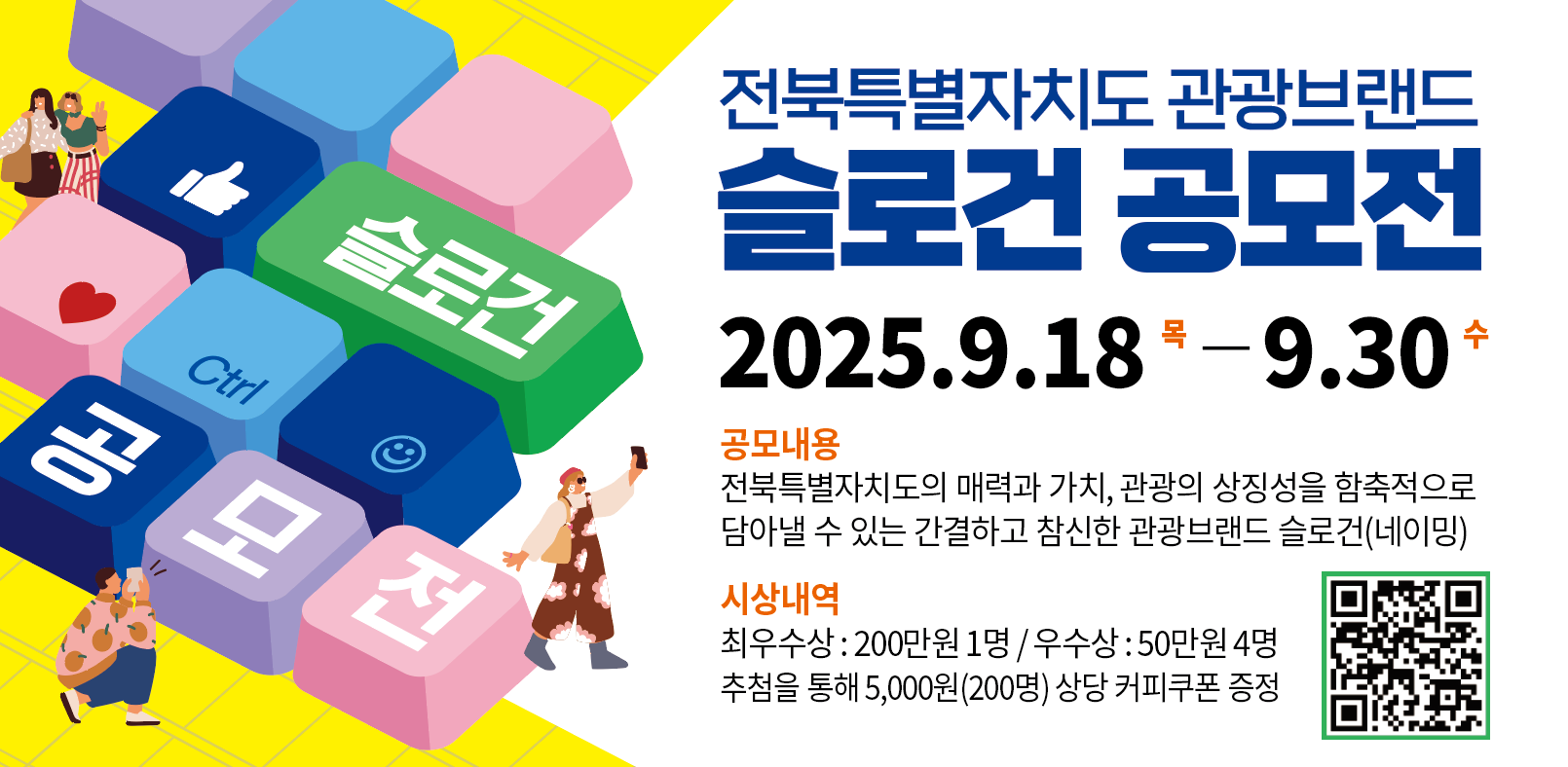 전북특별자치도 관광브랜드 슬로건 공모전
2025. 9. 18.(목) - 9. 30.(수)
공모내용
전북특별자치도의 매력과 가치, 관광의 상징성을 함축적으로 담아낼 수 있는 간결하고 참신한 관광브랜드 슬로건(네이밍)
시상내역
최우수상: 200만원 1명/우수상: 50만원 4명
추첨을 통해 5,000원(200명) 상당 커피쿠폰 증정