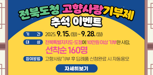전북도청 고향사랑기부제 추석이벤트
기간 : 2025.9.15.(월) ~ 9.28(일)
대상 : 전북특별자치도-도청에 10만원 이상 기부한 사람, 선착순 160명
참여방법 : 고향사랑 기부 후 답례품 신청완료 시 자동응모