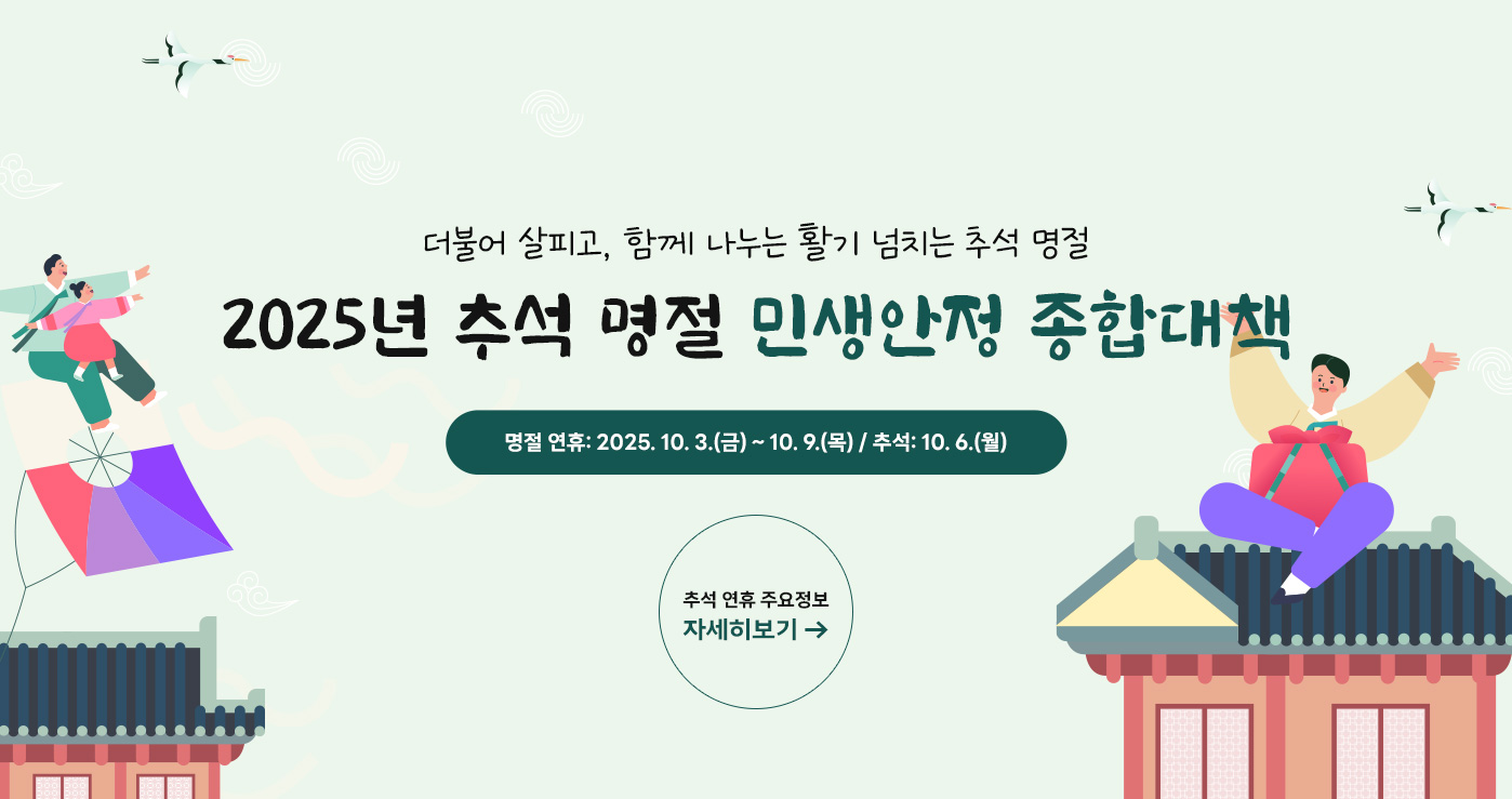 더불어 살피고, 함께 나누는 활기 넘치는 추석 명절
2025년 추석 명절 민생안정 종합대책
명절 연휴: 2025. 10. 3.(금) ~ 10. 9.(목) / 추석: 10. 6.(월)