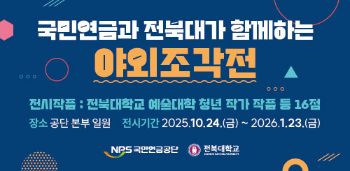 국민연금과 전북대가 함께하는 야외조각전
진시작품 : 전북대학교 예술대학 청년 작가 작품 등 16점
장소 : 공단 본부 일원 전시기간 : 2025.10.24.(금) ~ 2026.1.23.(금) 국민연금과 전북대가 함께하는 야외조각전
진시작품 : 전북대학교 예술대학 청년 작가 작품 등 16점
장소 : 공단 본부 일원 전시기간 : 2025.10.24.(금) ~ 2026.1.23.(금)