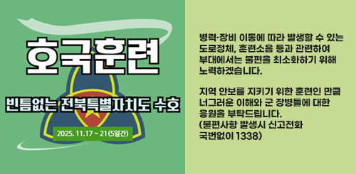호국훈련 빈틈없이 전북특별자치도 수호
2025.11.17 ~ 21(5일간)
병력·장비 이동에 따라 발생할 수 있는
도로정체, 훈련소음 등과 관련하여
부대에서는 불편을 최소화하기 위해
노력하겠습니다.
지역 안보를 지키기 위한 훈련인 만큼
너그러운 이해와 군 장병들에 대한
응원을 부탁드립니다.
(불편사항 발생시 신고전화
국번없이 1338) 호국훈련 빈틈없이 전북특별자치도 수호
2025.11.17 ~ 21(5일간)
병력·장비 이동에 따라 발생할 수 있는
도로정체, 훈련소음 등과 관련하여
부대에서는 불편을 최소화하기 위해
노력하겠습니다.
지역 안보를 지키기 위한 훈련인 만큼
너그러운 이해와 군 장병들에 대한
응원을 부탁드립니다.
(불편사항 발생시 신고전화
국번없이 1338)