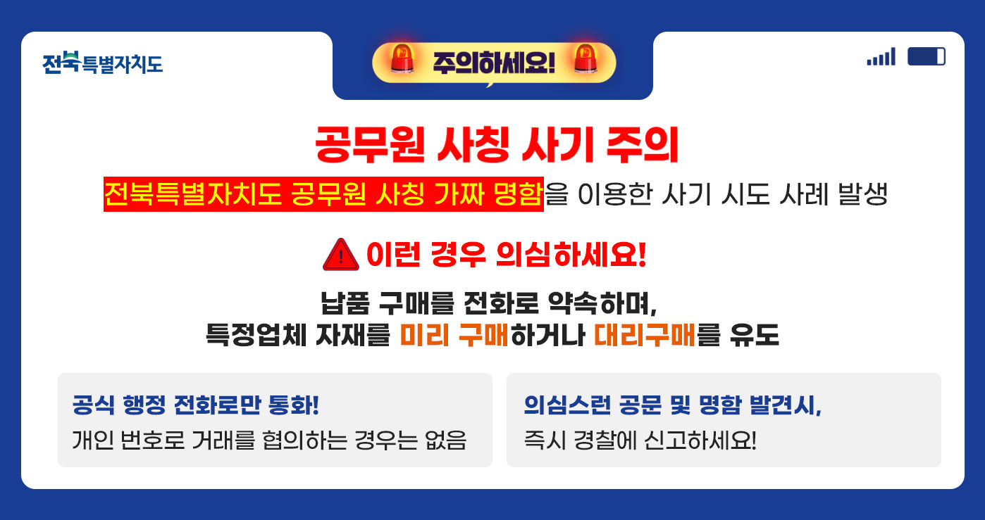 주의하세요!
공무원 사칭 사기 주의
전북특별자치도 공무원 사칭 가짜 명함을 이용한 사기 시도 사례발생
이런 경우 의심하세요!
납품 구매를 전화로 약속하며, 특정업체 자재를 미리 구매하거나 대리 구매를 유도
공식 행정 전화로만 통화! 개인번호로 거래를 협의하는 경우는 없음
의심스러 공문 및 명함 발견시, 즉시 경찰에 신고하세요! 주의하세요!
공무원 사칭 사기 주의
전북특별자치도 공무원 사칭 가짜 명함을 이용한 사기 시도 사례발생
이런 경우 의심하세요!
납품 구매를 전화로 약속하며, 특정업체 자재를 미리 구매하거나 대리 구매를 유도
공식 행정 전화로만 통화! 개인번호로 거래를 협의하는 경우는 없음
의심스러 공문 및 명함 발견시, 즉시 경찰에 신고하세요!