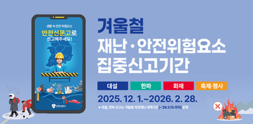 겨울철 재난· 안전위험요소 집중신고기간
2025.12.1.~ 2026.2.28.
대설 한파 신고는 겨울철 자연재난 대책기간(~26.3.15.까지) 운영 겨울철 재난· 안전위험요소 집중신고기간
2025.12.1.~ 2026.2.28.
대설 한파 신고는 겨울철 자연재난 대책기간(~26.3.15.까지) 운영