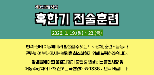 제35병사단 혹한기 전술훈련
2026.1.19.(월) ~ 23.(금)

병력·장비 이동에 따라 발생할 수 있는 도로정체, 훈련소음 등과
관련하여 부대에서는 불편을 최소화하기 위해 노력하겠습니다.

장병들에 대한 응원과 함께 훈련 중 발생하는 불편사항 및
거동 수상자에 대해 신고는 국번없이 ☎1338로 연락 바랍니다.
