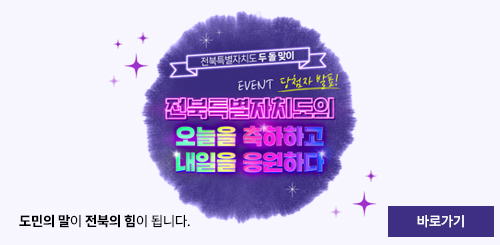 전북특별자치도 두 돌 맞이 EVENT 당첨자 발표!
전북특별자치도의 오늘을 축하하고 내일을 응원하다
도민의 말이 전북의 힘이 됩니다.
바로가기 전북특별자치도 두 돌 맞이 EVENT 당첨자 발표!
전북특별자치도의 오늘을 축하하고 내일을 응원하다
도민의 말이 전북의 힘이 됩니다.
바로가기
