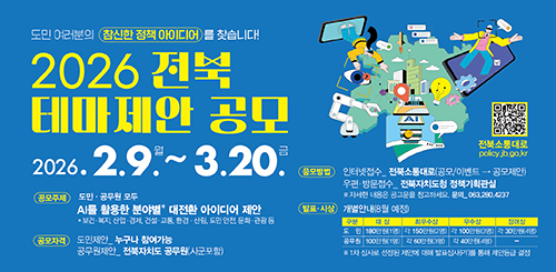 도민 여러분의 참신한 정책 아이디어를 찾습니다!
2026 전북 테마제안 공모
2026.2.9. 월~ 3.20.금
공모주제 : 도민·공무원 모두 AI를 활용한 분야별 대전환 아이디어 제안
* 보건·복지, 산업·경제, 건설·교통, 환경·산림, 도민 안전, 문화·관광 등
공모자격 : 도민제안_누구나 참여가능 / 공무원제안_전북자치도 공무원(시군포함)
응모방법 : 인터넷접수_전북소통대로(공모/이벤트→공모제안)
우편·방문접수_전북자치도청 정책기획관실
※자세한 내용은 공고문을 참고하세요. 문의_063.280.4237
발표·시상 : 개별안내(8월 예정)
도민
대상 : 180만원(1명), 최우수상 : 각 150만원(2명), 우수상 : 각 100만원(3명), 장려상 : 각 30만원(4명)
공무원
대상 : 100만원(1명), 최우수상 : 각 60만원(3명), 우수상 : 각 40만원(4명)
※ 1차 심사로 선정된 제안에 대해 발표심사(PT)를 통해 제안등급 결정 도민 여러분의 참신한 정책 아이디어를 찾습니다!
2026 전북 테마제안 공모
2026.2.9. 월~ 3.20.금
공모주제 : 도민·공무원 모두 AI를 활용한 분야별 대전환 아이디어 제안
* 보건·복지, 산업·경제, 건설·교통, 환경·산림, 도민 안전, 문화·관광 등
공모자격 : 도민제안_누구나 참여가능 / 공무원제안_전북자치도 공무원(시군포함)
응모방법 : 인터넷접수_전북소통대로(공모/이벤트→공모제안)
우편·방문접수_전북자치도청 정책기획관실
※자세한 내용은 공고문을 참고하세요. 문의_063.280.4237
발표·시상 : 개별안내(8월 예정)
도민
대상 : 180만원(1명), 최우수상 : 각 150만원(2명), 우수상 : 각 100만원(3명), 장려상 : 각 30만원(4명)
공무원
대상 : 100만원(1명), 최우수상 : 각 60만원(3명), 우수상 : 각 40만원(4명)
※ 1차 심사로 선정된 제안에 대해 발표심사(PT)를 통해 제안등급 결정