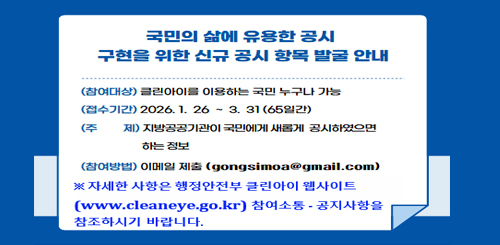 국민의 삶에 유용한 공시 구현을 위한 신규 공시 항목 발굴 안내

(참여대상) 클린아이를 이용하는 국민 누구나 가능
(접수기간) 2026. 1. 26 ~ 3. 31 (65일간)
(주 제) 지방공공기관이 국민에게 새롭게 공시하였으면 하는 정보
(참여방법) 이메일 제출 (gongsimoa@gmail.com)
※ 자세한 사항은 행정안전부 클린아이 웹사이트
(www.cleaneye.go.kr) 참여소통·공지사항을 참조하시기 바랍니다.