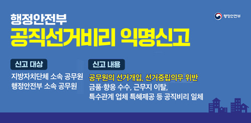 행정안전부
공직선거비리 익명신고
신고대상 : 지방자치단쳬 소속 공모전 행정안전부 소속 공무원
신고내용 : 공무원의 선거개입, 선거중립의무 위반 금품 향응 수수, 근무지 이탈,
특수관계 업체 특혜제공 등 공직비리 일체