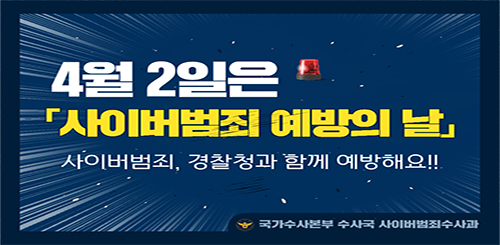 4월 2일은
사이버범죄 예방의 날
사이버범죄, 경찰청과 함께 예방해요!!
국가수사본부 수사국 사이버범죄수사과 4월 2일은
사이버범죄 예방의 날
사이버범죄, 경찰청과 함께 예방해요!!
국가수사본부 수사국 사이버범죄수사과