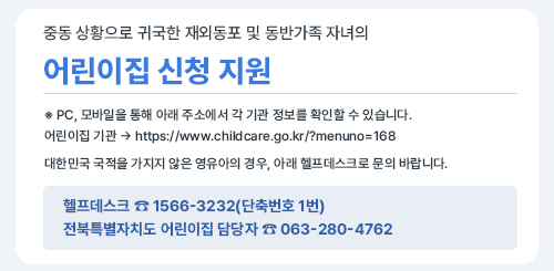 중동 상황으로 귀국한 재외동포 및 동반가족 자녀의
어린이집 신청 지원

※ PC, 모바일을 통해 아래 주소에서 각 기관 정보를 확인할 수 있습니다.
어린이집 기관 → https://www.childcare.go.kr/?menuno=168

대한민국 국적을 가지지 않은 영유아의 경우, 아래 헬프데스크로 문의 바랍니다.

헬프데스크 ☎ 1566-3232(단축번호 1번)
전북특별자치도 어린이집 담당자 ☎ 063-280-4762