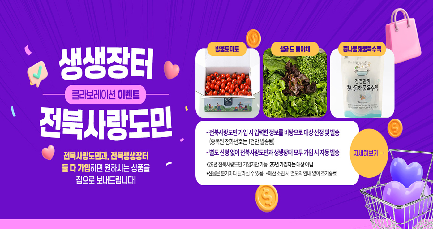 생생장터
콜라보레이션 이벤트
전북사랑도민

전북사랑도민과, 전북생생장터 둘 다 가입하면 원하시는 상품을 집으로 보내드립니다!

방울토마토, 샐러드 통야채, 콩나물해물육수팩

- 전북사랑도민 가입 시 입력한 정보를 바탕으로 대상 선정 및 발송
(중복된 전화번호는 1건만 발송됨)
- 별도 신청 없이 전북사랑도민과 생생장터 모두 가입 시 자동 발송

*26년 전북사랑도민 가입자만 가능. 25년 가입자는 대상 아님
*선물은 분기마다 달라질 수 있음
*예산 소진 시 별도의 안내 없이 조기 종료

자세히 보기 →