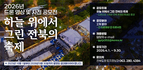 2026 드론 영상 및 사진 공모전
하늘 위에서 그린 전북의 축제

* 2025년 10월 1일부터 2026년 9월 30일까지 촬영된 결과물이어야 합니다.

*공모주제 : 하늘 위에서 그린 전북의 축제
- 드론으로 기록한 전북 축제의 특별한 풍경
* 공모분야 : 2개분야
- ① 드론영상 ② 드론사진
*제출방법 : 담당자 e-mail
- gytjs352@korea.kr
*공모기간 : 2026.4.1.~9.30.
*문의처 : 전북도청 토지정보과 063.280.4384