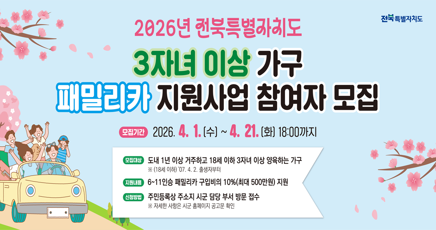 2026년 전북특별자치도
3자녀 이상 가구
패밀리카 지원사업 참여자 모집

모집기간 : 2026. 4. 1.(수) ~ 4. 21.(화) 18:00까지
모집대상 : 도내 1년 이상 거주하고 18세 이하 3자녀 이상 양육하는 가구
※ (18세 이하) 07. 4. 2. 출생자부터
지원내용 : 6~11인승 패밀리카 구입비의 10%(최대 500만원) 지원
신청방법 : 주민등록상 주소지 시군 담당 부서 방문 접수
※ 자세한 사항은 시군 홈페이지 공고문 확인
