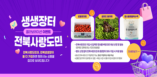 생생장터
콜라보레이션 이벤트
전북사랑도민
전북사랑도민과, 전북생생장터 둘 다 가입하면 원하시는 상품을 집으로 보내드립니다!
방울토마토, 샐러드 통야채, 콩나물해물육수팩
- 전북사랑도민 가입 시 입력한 정보를 바탕으로 대상 선정 및 발송
(중복된 전화번호는 1건만 발송됨)
- 별도 신청 없이 전북사랑도민과 생생장터 모두 가입 시 자동 발송
*26년 전북사랑도민 가입자만 가능. 25년 가입자는 대상 아님
*선물은 분기마다 달라질 수 있음
*예산 소진 시 별도의 안내 없이 조기 종료
자세히 보기 → 생생장터
콜라보레이션 이벤트
전북사랑도민
전북사랑도민과, 전북생생장터 둘 다 가입하면 원하시는 상품을 집으로 보내드립니다!
방울토마토, 샐러드 통야채, 콩나물해물육수팩
- 전북사랑도민 가입 시 입력한 정보를 바탕으로 대상 선정 및 발송
(중복된 전화번호는 1건만 발송됨)
- 별도 신청 없이 전북사랑도민과 생생장터 모두 가입 시 자동 발송
*26년 전북사랑도민 가입자만 가능. 25년 가입자는 대상 아님
*선물은 분기마다 달라질 수 있음
*예산 소진 시 별도의 안내 없이 조기 종료
자세히 보기 →