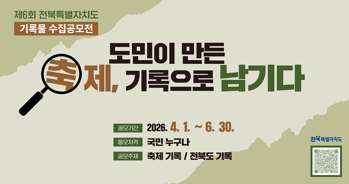 제6회 전북특별자치도 기록물 수집공모전
도민이 만든 축제, 기록으로 남기다
공모기간 : 2026.4.1.~6.30.
응모자격 : 국민 누구나
공모주제 : 축제 기록 / 전북도 기록
전북특별자치도
공모 QR코드 제6회 전북특별자치도 기록물 수집공모전
도민이 만든 축제, 기록으로 남기다
공모기간 : 2026.4.1.~6.30.
응모자격 : 국민 누구나
공모주제 : 축제 기록 / 전북도 기록
전북특별자치도
공모 QR코드