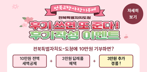 전북고향사랑기부제
전북특별자치도청
후기 쓰면 또 준다!
후기작성 이벤트
전북특별자치도-도청에 10만원 기부하면?
10만원 전액 세액공제 + 3만원 답례품 혜택 + 3만원 추가 경품!
자세히 보기 전북고향사랑기부제
전북특별자치도청
후기 쓰면 또 준다!
후기작성 이벤트
전북특별자치도-도청에 10만원 기부하면?
10만원 전액 세액공제 + 3만원 답례품 혜택 + 3만원 추가 경품!
자세히 보기