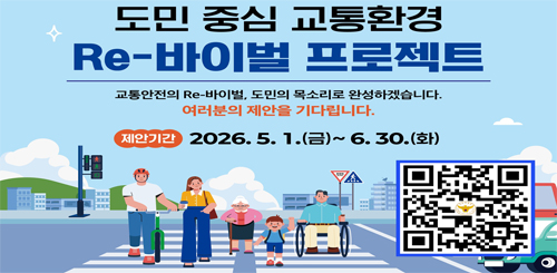 도민 중심 교통환경
Re-바이벌 프로젝트
교통안전의 Re-바이벌, 도민의 목소리로 완성하겠습니다.
여러분의 제안을 기다립니다.
제안기간 : 2026.5.1.(금)~6.30.(화)
제안 바로가기 QR코드 도민 중심 교통환경
Re-바이벌 프로젝트
교통안전의 Re-바이벌, 도민의 목소리로 완성하겠습니다.
여러분의 제안을 기다립니다.
제안기간 : 2026.5.1.(금)~6.30.(화)
제안 바로가기 QR코드