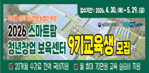 접수기간 : 2026.4.30.(목)~5.29.(금)
미래를 선도하는 전문 농업인 육성
2026 스마트팜 청년창업 보육센터 9기교육생 모집
20개월 수강료 전액 국비지원
월 최대 70만원 교육 실습비 지원 접수기간 : 2026.4.30.(목)~5.29.(금)
미래를 선도하는 전문 농업인 육성
2026 스마트팜 청년창업 보육센터 9기교육생 모집
20개월 수강료 전액 국비지원
월 최대 70만원 교육 실습비 지원