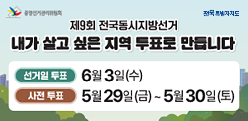 중앙선거관리위원회
전북특별자치도
제9회 전국동시지방선거
내가 살고 싶은 지역 투표로 만듭니다
선거일 투표 : 6월 3일(수)
사전 투표 : 5월 29일(금)~5월 30일(토) 중앙선거관리위원회
전북특별자치도
제9회 전국동시지방선거
내가 살고 싶은 지역 투표로 만듭니다
선거일 투표 : 6월 3일(수)
사전 투표 : 5월 29일(금)~5월 30일(토)