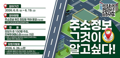 주소정보 그것이 알고싶다!

참여 qr코드

참여기간 : 2026.6.8.(월) ~ 6.19.(금)
참여방법 : 주소정보 퀴즈 정답을 적어 응모(구글 폼)
* 우측 QR코드를 통해 참여해주세요.
경품 : 정답자 중 150명 추첨, 전북투어패스권(프리미엄) 지급
* 당첨 시 입력하신 휴대전화 번호로 전북투어패스 모바일 쿠폰이 발송됩니다.
당첨자 발표 : 2026.6.26.(금) 한
* 소통대로 홈페이지 공모/이벤트 게시판에 게시
* 입력하신 휴대전화 번호로 개별 연락드릴 예정입니다.