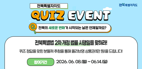 전북특별자치도
QUIZ EVENT

전북의 새로운 변화가 시작되는 날은 언제일까요?

전북특별법 2차 개정 법률 시행일을 맞혀라!

퀴즈 정답을 맞힌 분들께 추첨을 통해 올리브영 상품권(1만 원)을 드립니다!
참여기간 : 2026.06.08.(월) ~ 06.14.(일)