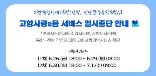 지방행정체제개편(인천, 전남광주통합특별시)

고향사랑e음 서비스 일시중단 안내

*연계시스템(세외수입시스템, 지방세시스템)
통합 · 전환 작업에 따른 고향사랑기부서비스 중단

-중단기간-
(1차) 6.26.(금) 18:00 ~ 6.29.(월) 08:00
(2차) 6.30.(화) 18:00 ~ 7.1.(수) 09:00