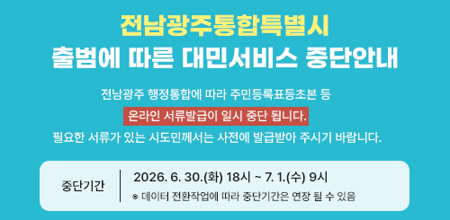 전남광주통합특별시
출범에 따른 대민서비스 중단안내

전남광주 행정통합에 따라 주민등록표등초본 등
온라인 서류발급이 일시 중단 됩니다.
필요한 서류가 있는 시도민께서는 사전에 발급받아 주시기 바랍니다.

중단기간
2026.6.30.(화) 18시 ~ 7.1.(수) 9시

※ 데이터 전환작업에 따라 중단기간은 연장 될 수 있음
