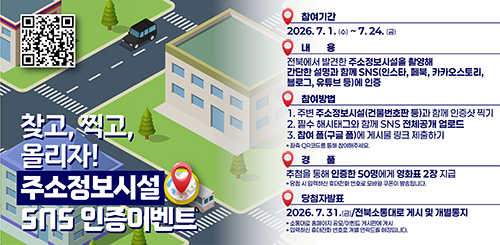 찾고, 찍고, 올리자! 
주소정보시설 SNS 인증이벤트

참여기간 : 2026.7.1.(수) ~ 7.24.(금)
내용 : 전북에서 발견한 주소정보시설을 촬영해 간단한 설명과 함께 sns(인스타, 페북, 카카오스토리, 블로그, 유튜브 등)에 인증
참여방법 
1. 주변 주소정보시설(건물번호판 등) 과 함께 인증샷 찍기
2. 필수 해시태그와 함께 SNS 전체공개 업로드
3. 참여 폼(구글 폼)에 게시물 링크 제출하기
*좌측 QR코드를 통해 참여해주세요.
경품 : 추첨을 통해 인증한 50명에게 영화표 2장 지급
*당첨 시 입력하신 휴대전화 번호로 모바일 쿠폰이 발송됩니다.
당첨자 발표 : 2026.7.31.(금) / 전북소통대로 게시 및 개별통지
*소통대로 홈페이지 공모/이벤트 게시판에 ㅇ게시
* 입력하신 휴대전화 번호로 개별 연락드릴 예정입니다.