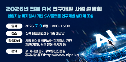 2026년 전북 AX 연구개발 사업 설명회
-협업지능 피지컬AI 기반 SW플랫폼 연구개발 생태계 조성-

일시 : 2026.7.9.(목) 13:00~15:00
장소 : 전북 테크비즈센터 1층 대강당
참석대상 : 사업 참여를 희망하는 피지컬AI 관련 기관(기업), 관련 분야 종사자 등
문의 : ※ 자세한 문의 정보통신진흥원 공지사항 참조(https://www.nipa.kr)