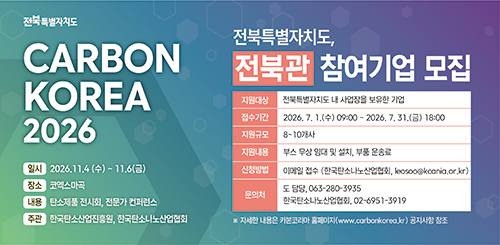 CARBON KOREA 2026

일시 : 2026.11.4.(수)~11.6(금)
장소 : 코엑스마곡
내용 : 탄소제품 전시회, 전문가 컨퍼런스
주관 : 한국탄소산업진흥원, 한국탄소나노산업협회

전북특별자치도, 전북관 참여기업 모집

지원대상 : 전북특별자치도 내 사업장을 보유한 기업
접수기간 : 2026.7.1.(수) 09:00~2026.7.31.(금) 18:00
지원규모 : 8~10개사
지원내용 : 부스 무상 임대 및 설치, 부품 운송료
신청방법 : 이메일 접수 (한국탄소나노산업협회, leosoo@kcania.or.kr)
문의처 : 도 담당, 063-280-3935
한국탄소나노산업협회, 02-6951-3919

※ 자세한 내용은 카본코리아 홈페이지(www.carbonkorea.kr)공지사항 참조
