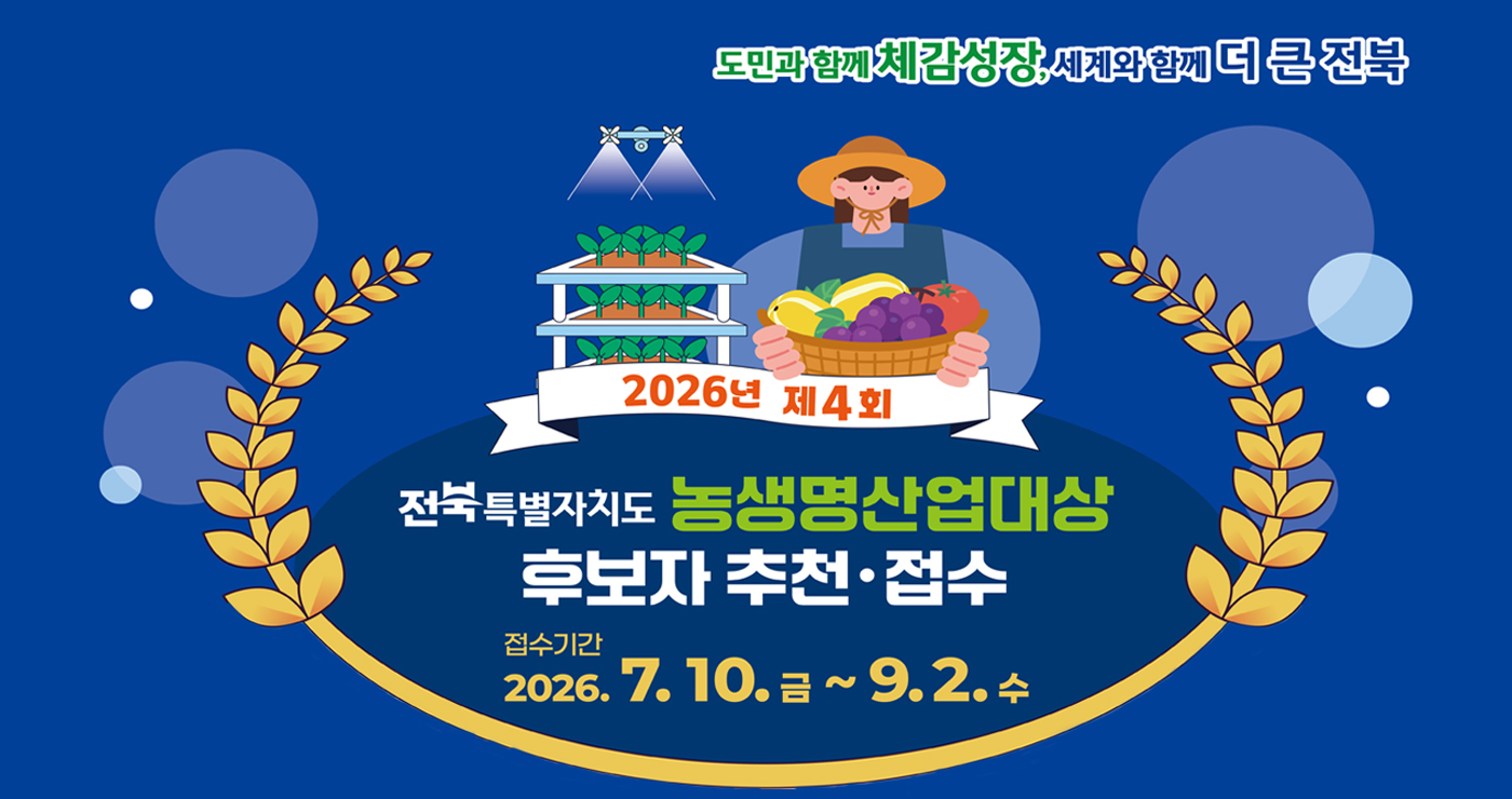 도민과 함께 체감성장, 세계와 함께 더 큰 전북
2026년 제4회
전북특별자치도 농생명산업대상
후보자 추천 · 접수
접수기간 : 2026.7.10.금 ~ 9.2.수 도민과 함께 체감성장, 세계와 함께 더 큰 전북
2026년 제4회
전북특별자치도 농생명산업대상
후보자 추천 · 접수
접수기간 : 2026.7.10.금 ~ 9.2.수