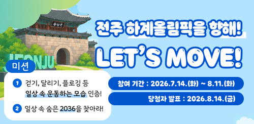 전주하계올림픽을향해!
LET'S MOVE
참여기간 : 2026.7.14.화 ~ 8.11.화
당첨자 발표 : 2026.8.14.금 전주하계올림픽을향해!
LET'S MOVE
참여기간 : 2026.7.14.화 ~ 8.11.화
당첨자 발표 : 2026.8.14.금