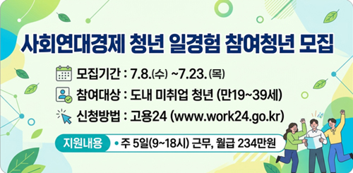 사회연대경제청년 일경험 참여청년 모집
모집기간 : 7.8.(수) ~ 7.23.(목)
참여대상 : 도내 미취업 청년(만 19세 ~ 39세)
신청방법 : 고용24(www.workk24.go.kr)
지원내용 : 주 5일 (9~18시) 근무, 월급 234만원 사회연대경제청년 일경험 참여청년 모집
모집기간 : 7.8.(수) ~ 7.23.(목)
참여대상 : 도내 미취업 청년(만 19세 ~ 39세)
신청방법 : 고용24(www.workk24.go.kr)
지원내용 : 주 5일 (9~18시) 근무, 월급 234만원